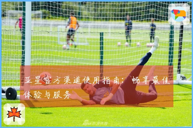 亚星官方渠道使用指南：畅享最佳体验与服务