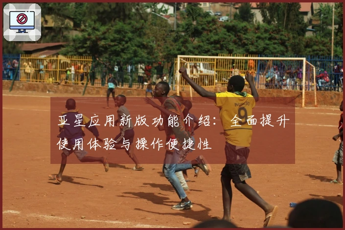 亚星应用新版功能介绍：全面提升使用体验与操作便捷性