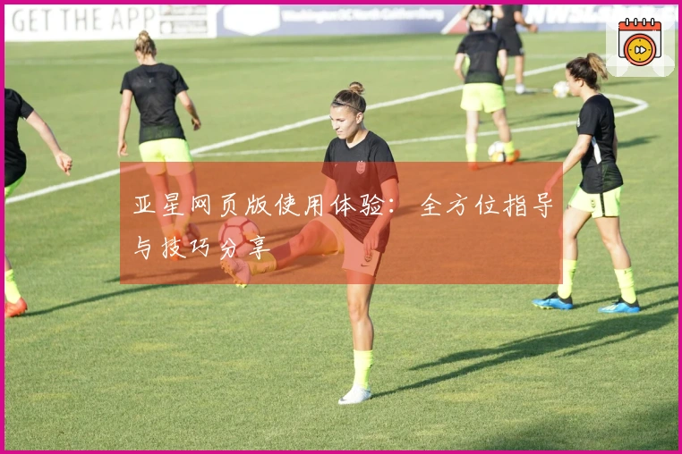 亚星网页版使用体验：全方位指导与技巧分享