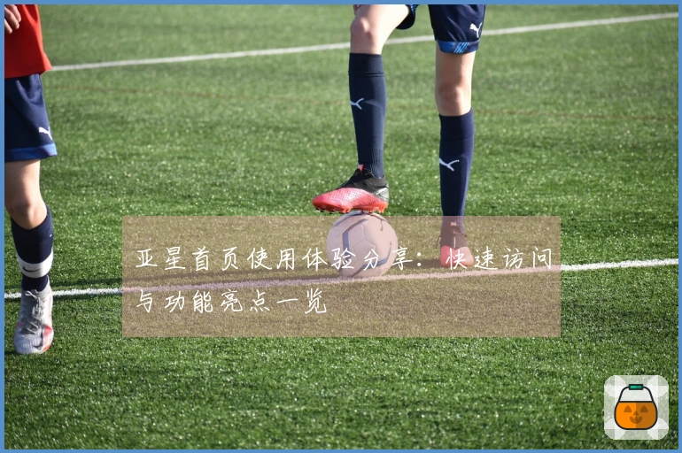 亚星首页使用体验分享：快速访问与功能亮点一览