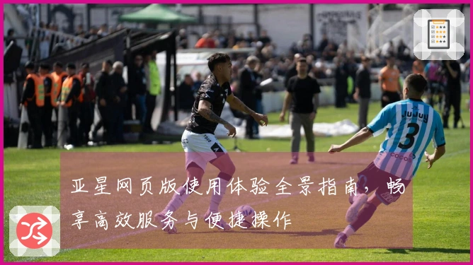 亚星网页版使用体验全景指南，畅享高效服务与便捷操作