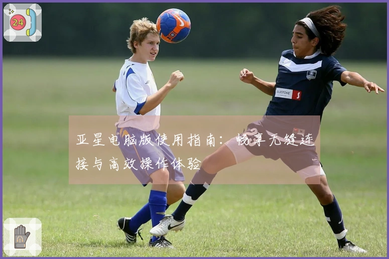 亚星电脑版使用指南:畅享无缝连接与高效操作体验