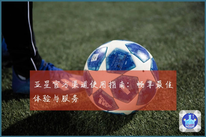亚星官方渠道使用指南:畅享最佳体验与服务