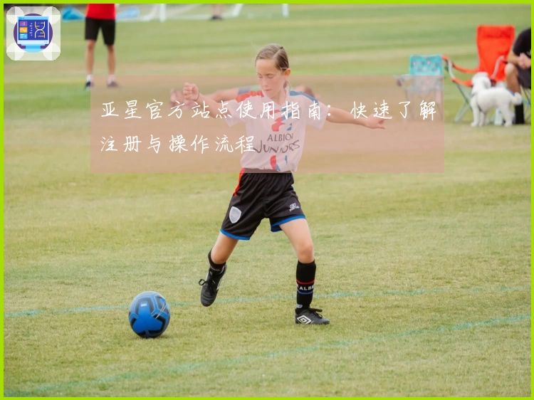 亚星官方站点使用指南：快速了解注册与操作流程