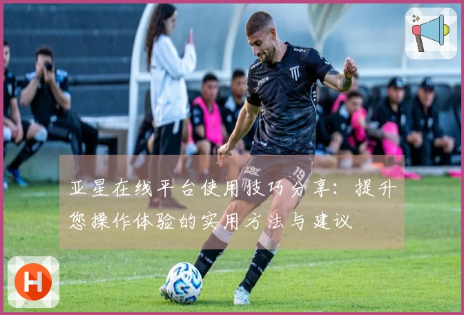 亚星在线平台使用技巧分享：提升您操作体验的实用方法与建议