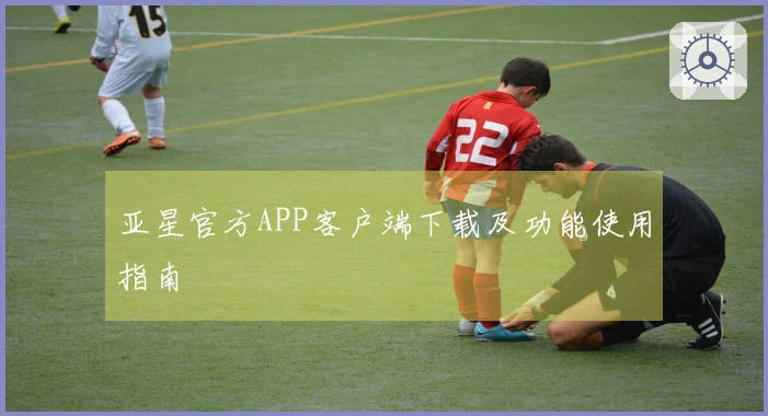 亚星官方APP客户端下载及功能使用指南