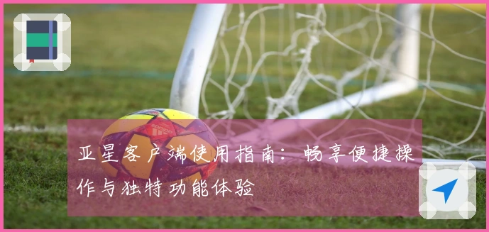 亚星客户端使用指南：畅享便捷操作与独特功能体验