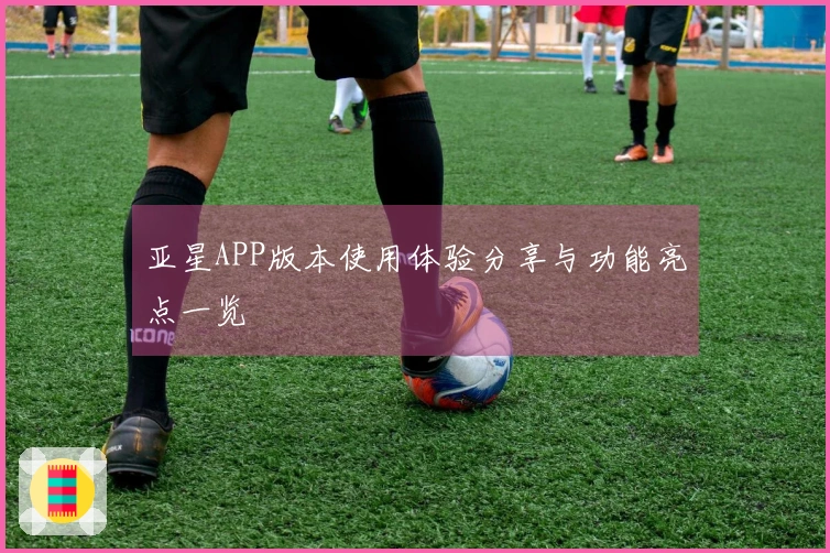 亚星APP版本使用体验分享与功能亮点一览